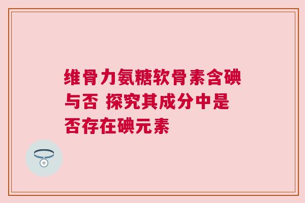 维骨力氨糖软骨素含碘与否 探究其成分中是否存在碘元素