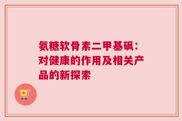 氨糖软骨素二甲基砜：对健康的作用及相关产品的新探索
