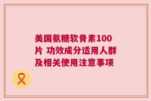 美国氨糖软骨素100片 功效成分适用人群及相关使用注意事项
