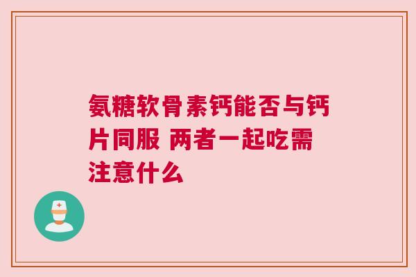氨糖软骨素钙能否与钙片同服 两者一起吃需注意什么