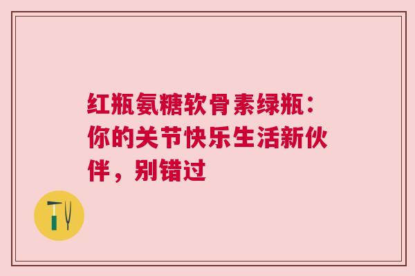 红瓶氨糖软骨素绿瓶：你的关节快乐生活新伙伴，别错过