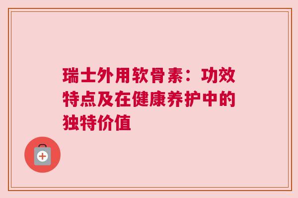 瑞士外用软骨素：功效特点及在健康养护中的独特价值