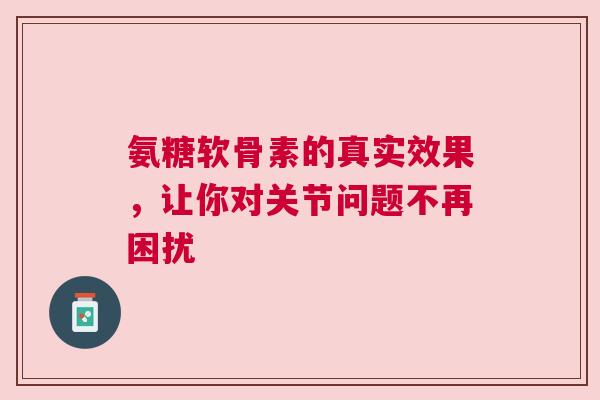 氨糖软骨素的真实效果，让你对关节问题不再困扰