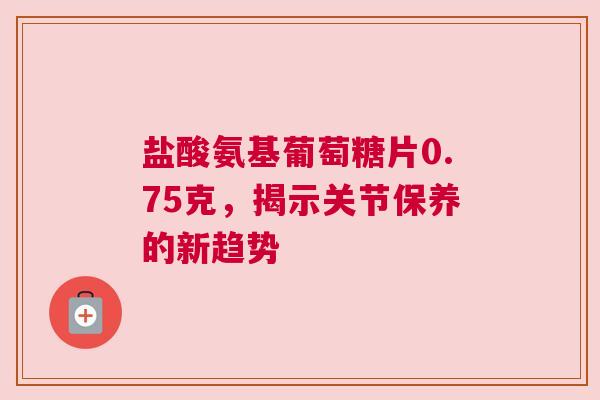 盐酸氨基葡萄糖片0.75克，揭示关节保养的新趋势