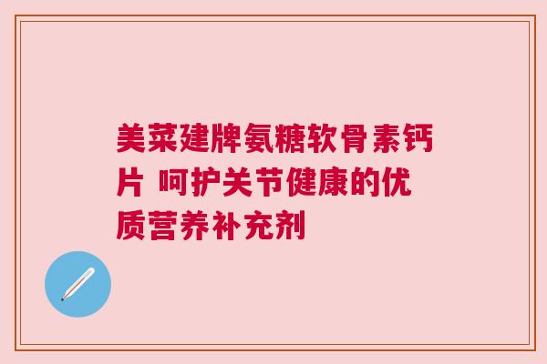 美菜建牌氨糖软骨素钙片 呵护关节健康的优质营养补充剂