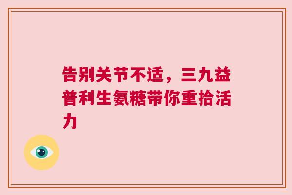 告别关节不适，三九益普利生氨糖带你重拾活力