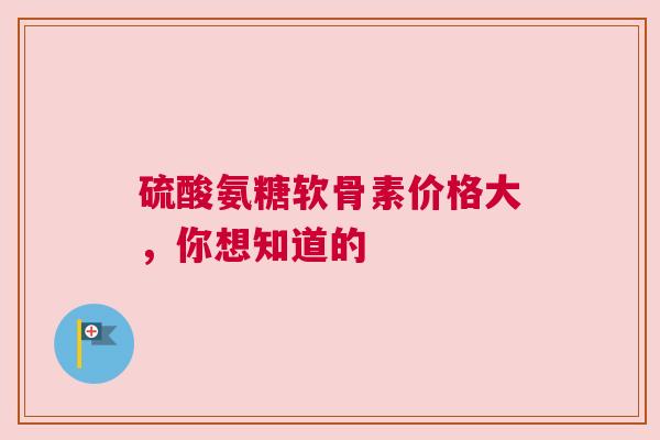 硫酸氨糖软骨素价格大，你想知道的