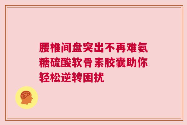 腰椎间盘突出不再难氨糖硫酸软骨素胶囊助你轻松逆转困扰