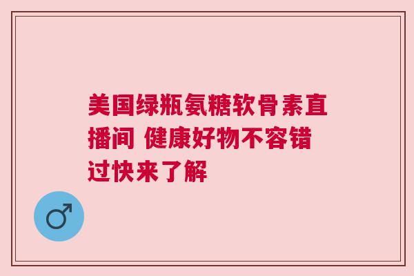 美国绿瓶氨糖软骨素直播间 健康好物不容错过快来了解