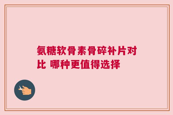 氨糖软骨素骨碎补片对比 哪种更值得选择