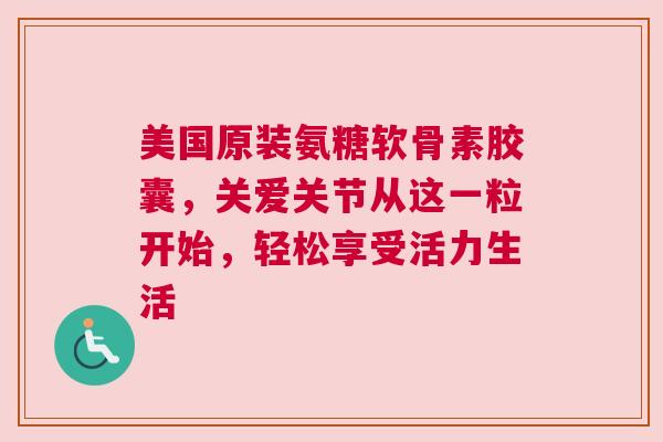 美国原装氨糖软骨素胶囊，关爱关节从这一粒开始，轻松享受活力生活