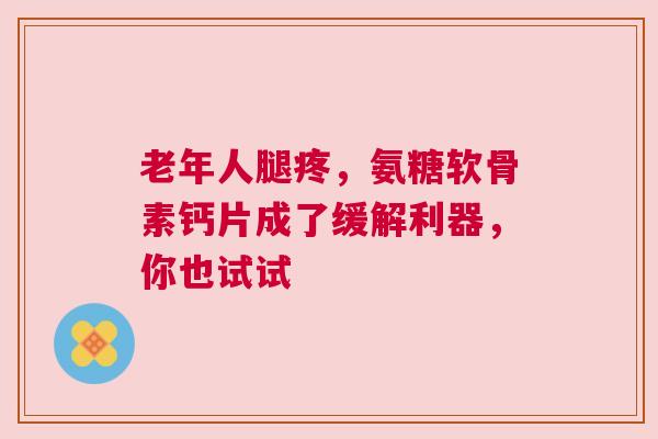 老年人腿疼，氨糖软骨素钙片成了缓解利器，你也试试