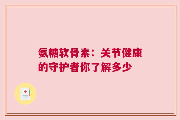 氨糖软骨素：关节健康的守护者你了解多少