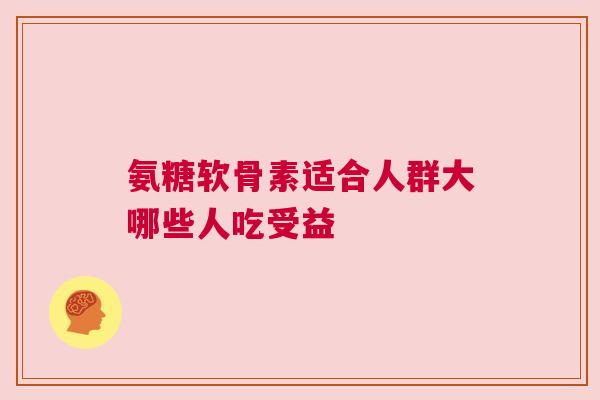 氨糖软骨素适合人群大哪些人吃受益
