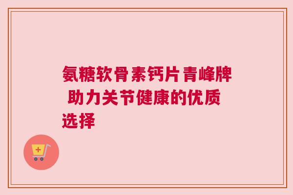 氨糖软骨素钙片青峰牌 助力关节健康的优质选择