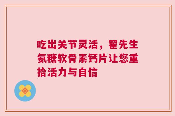 吃出关节灵活，翟先生氨糖软骨素钙片让您重拾活力与自信