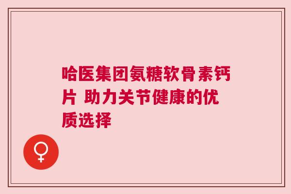 哈医集团氨糖软骨素钙片 助力关节健康的优质选择