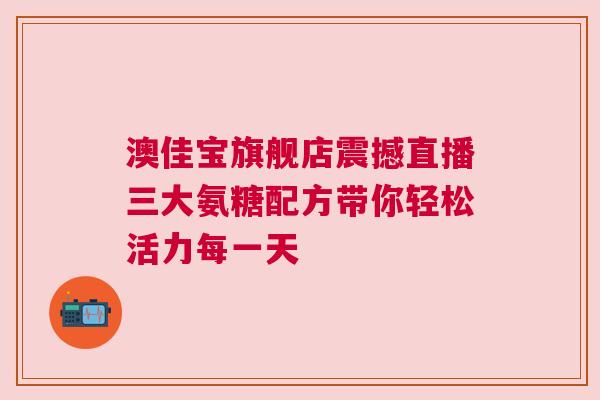 澳佳宝旗舰店震撼直播三大氨糖配方带你轻松活力每一天