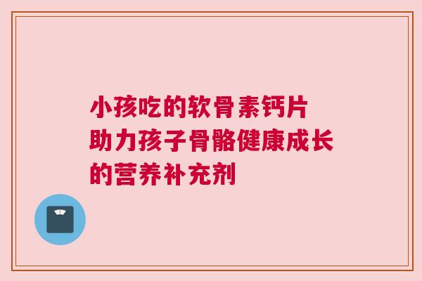 小孩吃的软骨素钙片 助力孩子骨骼健康成长的营养补充剂