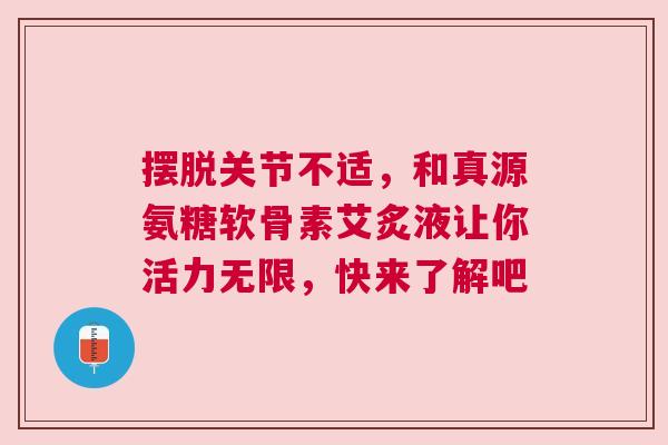 摆脱关节不适，和真源氨糖软骨素艾炙液让你活力无限，快来了解吧