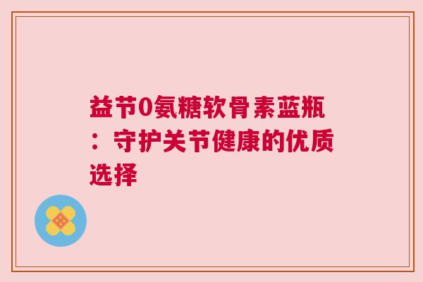 益节0氨糖软骨素蓝瓶：守护关节健康的优质选择