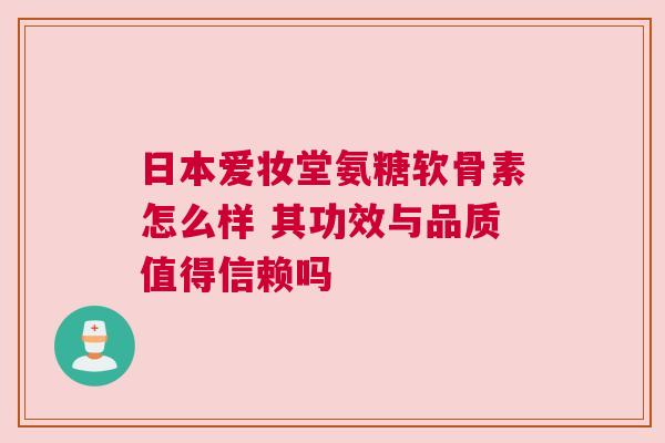 日本爱妆堂氨糖软骨素怎么样 其功效与品质值得信赖吗