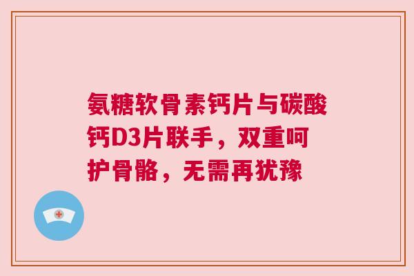 氨糖软骨素钙片与碳酸钙D3片联手，双重呵护骨骼，无需再犹豫