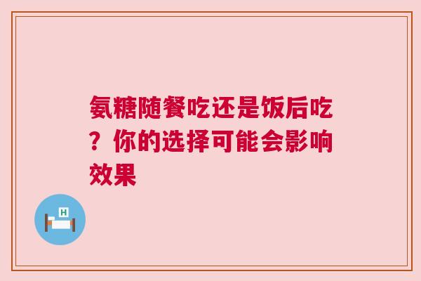 氨糖随餐吃还是饭后吃？你的选择可能会影响效果
