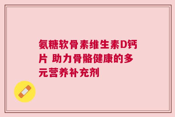 氨糖软骨素维生素D钙片 助力骨骼健康的多元营养补充剂