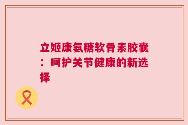 立姬康氨糖软骨素胶囊：呵护关节健康的新选择
