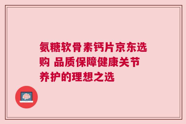 氨糖软骨素钙片京东选购 品质保障健康关节养护的理想之选