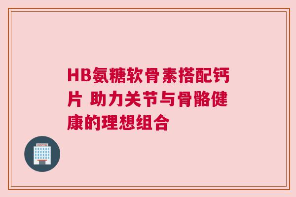 HB氨糖软骨素搭配钙片 助力关节与骨骼健康的理想组合