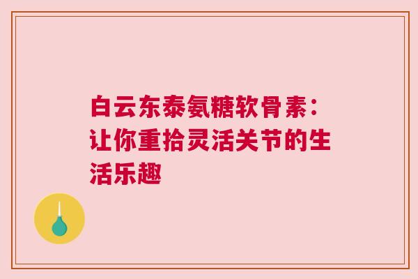 白云东泰氨糖软骨素：让你重拾灵活关节的生活乐趣