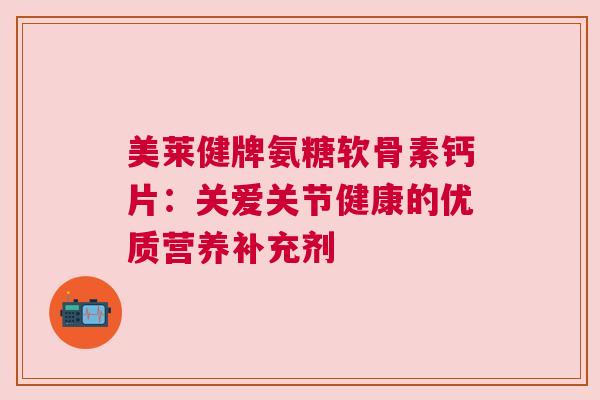 美莱健牌氨糖软骨素钙片：关爱关节健康的优质营养补充剂