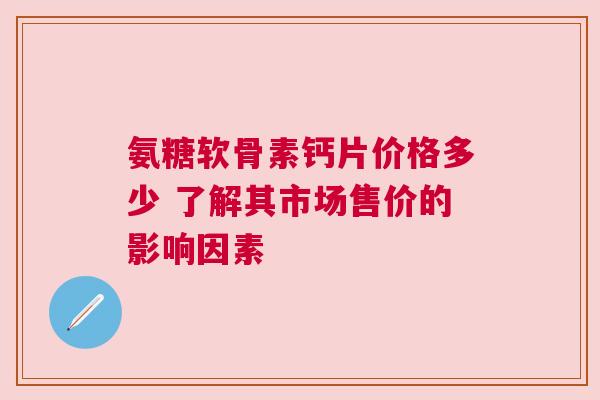 氨糖软骨素钙片价格多少 了解其市场售价的影响因素