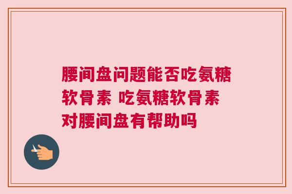 腰间盘问题能否吃氨糖软骨素 吃氨糖软骨素对腰间盘有帮助吗