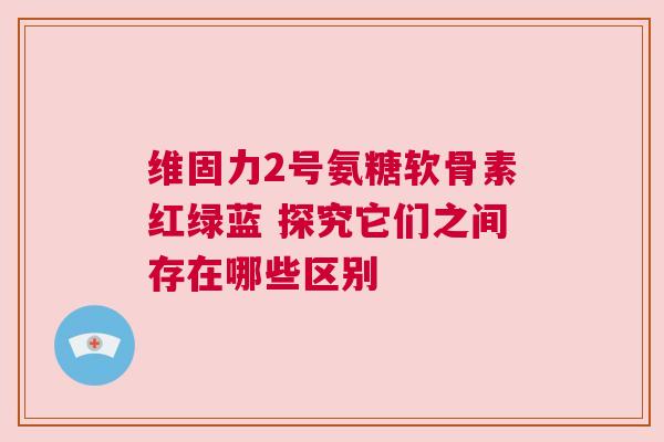 维固力2号氨糖软骨素红绿蓝 探究它们之间存在哪些区别