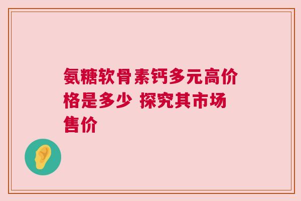 氨糖软骨素钙多元高价格是多少 探究其市场售价