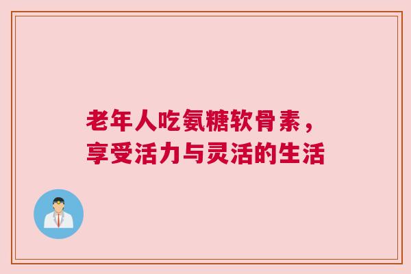 老年人吃氨糖软骨素，享受活力与灵活的生活