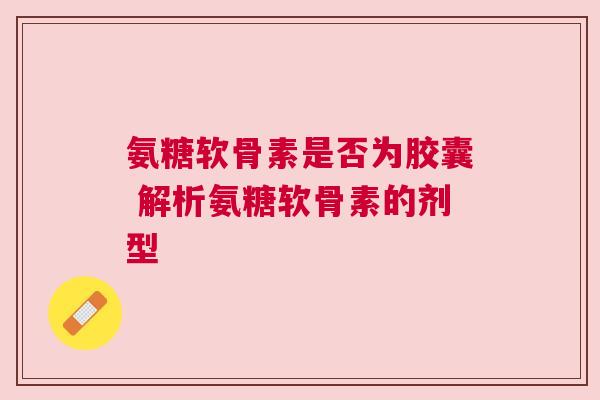 氨糖软骨素是否为胶囊 解析氨糖软骨素的剂型