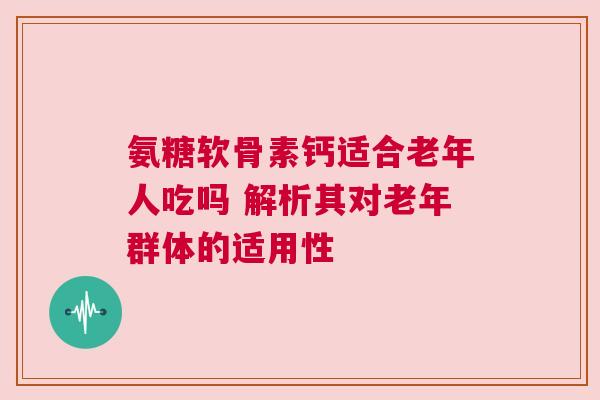 氨糖软骨素钙适合老年人吃吗 解析其对老年群体的适用性