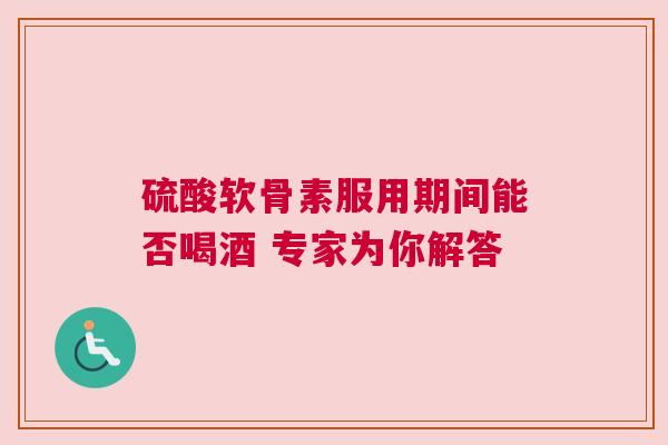 硫酸软骨素服用期间能否喝酒 专家为你解答