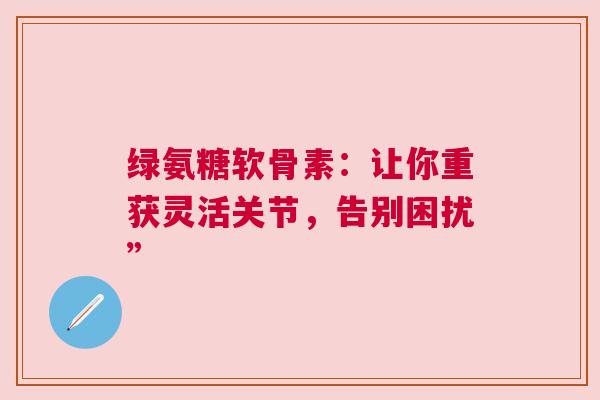 绿氨糖软骨素：让你重获灵活关节，告别困扰”