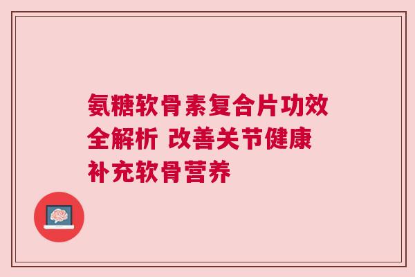 氨糖软骨素复合片功效全解析 改善关节健康补充软骨营养