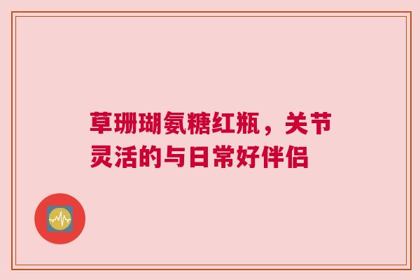 草珊瑚氨糖红瓶，关节灵活的与日常好伴侣
