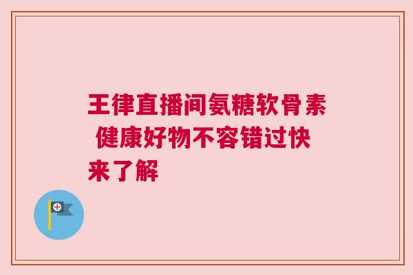 王律直播间氨糖软骨素 健康好物不容错过快来了解