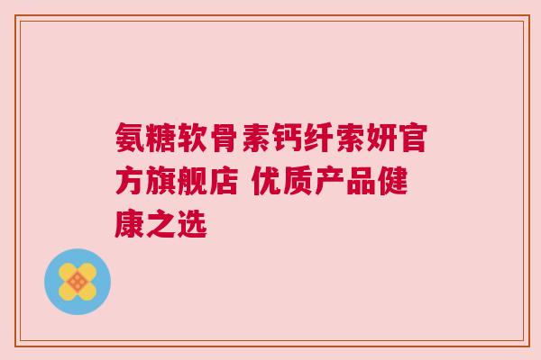 氨糖软骨素钙纤索妍官方旗舰店 优质产品健康之选