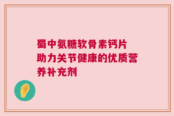 蜀中氨糖软骨素钙片 助力关节健康的优质营养补充剂