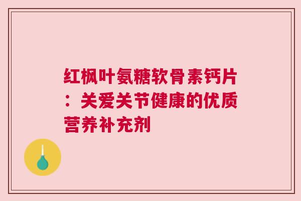 红枫叶氨糖软骨素钙片：关爱关节健康的优质营养补充剂
