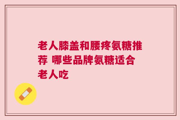 老人膝盖和腰疼氨糖推荐 哪些品牌氨糖适合老人吃